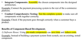 • Integrate Components: Assemble the chosen components into the designed
architecture.
Example: Connect the payment processing system to the rest of the e-commerce
platform.
• Conduct Comprehensive Testing: Test the complete system to make sure all
components work together correctly.
Example: Check if the payment goes through correctly when a customer buys a
product.
Benefits of Component-Based Development:
1) Software Reuse: Using pre-made components can save time and reduce costs.
Example: Instead of building a payment system from scratch, use an existing, tested
component.
 