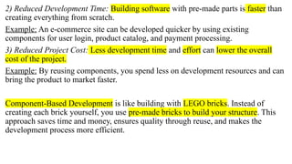 2) Reduced Development Time: Building software with pre-made parts is faster than
creating everything from scratch.
Example: An e-commerce site can be developed quicker by using existing
components for user login, product catalog, and payment processing.
3) Reduced Project Cost: Less development time and effort can lower the overall
cost of the project.
Example: By reusing components, you spend less on development resources and can
bring the product to market faster.
Component-Based Development is like building with LEGO bricks. Instead of
creating each brick yourself, you use pre-made bricks to build your structure. This
approach saves time and money, ensures quality through reuse, and makes the
development process more efficient.
 