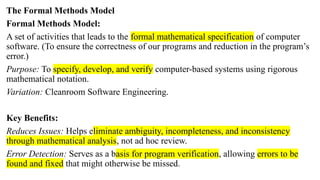 The Formal Methods Model
Formal Methods Model:
A set of activities that leads to the formal mathematical specification of computer
software. (To ensure the correctness of our programs and reduction in the program’s
error.)
Purpose: To specify, develop, and verify computer-based systems using rigorous
mathematical notation.
Variation: Cleanroom Software Engineering.
Key Benefits:
Reduces Issues: Helps eliminate ambiguity, incompleteness, and inconsistency
through mathematical analysis, not ad hoc review.
Error Detection: Serves as a basis for program verification, allowing errors to be
found and fixed that might otherwise be missed.
 