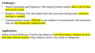 Challenges:
• Time-Consuming and Expensive: Developing formal models takes a lot of time
and can be costly.
• Requires Training: Few developers have the necessary background; extensive
training is needed.
• Communication Issues: Difficult to use models to communicate with customers
who are not technically sophisticated.
Applications:
Safety-Critical Software: Used by developers of aircraft avionics, medical devices,
and other critical systems where defects can be very costly or dangerous.
 