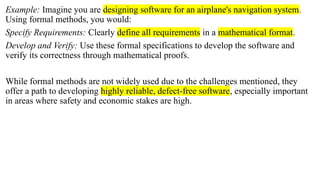Example: Imagine you are designing software for an airplane's navigation system.
Using formal methods, you would:
Specify Requirements: Clearly define all requirements in a mathematical format.
Develop and Verify: Use these formal specifications to develop the software and
verify its correctness through mathematical proofs.
While formal methods are not widely used due to the challenges mentioned, they
offer a path to developing highly reliable, defect-free software, especially important
in areas where safety and economic stakes are high.
 