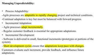 Managing Unpredictability:
• Process Adaptability:
-Agile processes are adaptable to rapidly changing project and technical conditions.
-Continual adaptation is key but must be balanced with forward progress.
• Incremental Adaptation:
- Agile processes adapt incrementally.
- Regular customer feedback is essential for appropriate adaptations.
• Incremental Development:
- Software is delivered in small, functional increments (prototypes or portions of the
system).
- Short development cycles ensure that adaptations keep pace with changes.
Customers evaluate each increment, provide feedback, and influence future
adaptations.
 