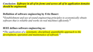 Conclusion: Software in all of its forms and across all of its application domains
should be engineered.
Definition of software engineering by Fritz Bauer:
"Establishment and use of sound engineering principles to economically obtain
software that is reliable and works on real machines efficiently."
IEEE defines software engineering as:
“The application of a systematic, disciplined, quantifiable approach to the
development, operation and maintenance of software.”
 
