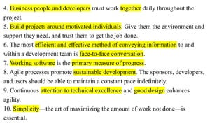 4. Business people and developers must work together daily throughout the
project.
5. Build projects around motivated individuals. Give them the environment and
support they need, and trust them to get the job done.
6. The most efficient and effective method of conveying information to and
within a development team is face-to-face conversation.
7. Working software is the primary measure of progress.
8. Agile processes promote sustainable development. The sponsors, developers,
and users should be able to maintain a constant pace indefinitely.
9. Continuous attention to technical excellence and good design enhances
agility.
10. Simplicity—the art of maximizing the amount of work not done—is
essential.
 