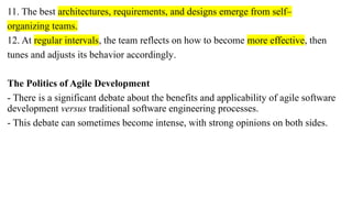 11. The best architectures, requirements, and designs emerge from self–
organizing teams.
12. At regular intervals, the team reflects on how to become more effective, then
tunes and adjusts its behavior accordingly.
The Politics of Agile Development
- There is a significant debate about the benefits and applicability of agile software
development versus traditional software engineering processes.
- This debate can sometimes become intense, with strong opinions on both sides.
 