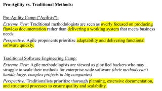 Pro-Agility vs. Traditional Methods:
Pro-Agility Camp ("Agilists"):
Extreme View: Traditional methodologists are seen as overly focused on producing
flawless documentation rather than delivering a working system that meets business
needs.
Perspective: Agile proponents prioritize adaptability and delivering functional
software quickly.
Traditional Software Engineering Camp:
Extreme View: Agile methodologists are viewed as glorified hackers who may
struggle to scale their methods for enterprise-wide software.(their methods can’t
handle large, complex projects in big companies)
Perspective: Traditionalists prioritize thorough planning, extensive documentation,
and structured processes to ensure quality and scalability.
 