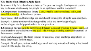Key Traits of an Effective Agile Team
To successfully drive the characteristics of the process in agile development, certain
key traits must exist among the people on an agile team and the team itself:
1. Competence: Encompasses innate talent, specific software-related skills, and
overall knowledge of the chosen process.
Importance: Skill and knowledge can and should be taught to all agile team members.
Example: A team member with strong coding skills and knowledge of agile
methodologies can help guide others in best practices.
2. Common Focus: Despite performing different tasks and bringing different skills, all
team members should focus on one goal—delivering a working software increment to
the customer on time.
Continual Adaptation: The team focuses on continual small and large adaptations to
make the process fit their needs.
Example: Developers, testers, and designers all working towards releasing a functional
feature by the end of the sprint.
 