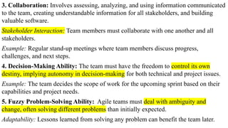 3. Collaboration: Involves assessing, analyzing, and using information communicated
to the team, creating understandable information for all stakeholders, and building
valuable software.
Stakeholder Interaction: Team members must collaborate with one another and all
stakeholders.
Example: Regular stand-up meetings where team members discuss progress,
challenges, and next steps.
4. Decision-Making Ability: The team must have the freedom to control its own
destiny, implying autonomy in decision-making for both technical and project issues.
Example: The team decides the scope of work for the upcoming sprint based on their
capabilities and project needs.
5. Fuzzy Problem-Solving Ability: Agile teams must deal with ambiguity and
change, often solving different problems than initially expected.
Adaptability: Lessons learned from solving any problem can benefit the team later.
 
