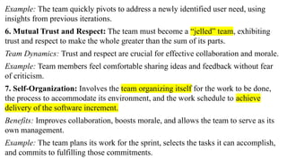 Example: The team quickly pivots to address a newly identified user need, using
insights from previous iterations.
6. Mutual Trust and Respect: The team must become a “jelled” team, exhibiting
trust and respect to make the whole greater than the sum of its parts.
Team Dynamics: Trust and respect are crucial for effective collaboration and morale.
Example: Team members feel comfortable sharing ideas and feedback without fear
of criticism.
7. Self-Organization: Involves the team organizing itself for the work to be done,
the process to accommodate its environment, and the work schedule to achieve
delivery of the software increment.
Benefits: Improves collaboration, boosts morale, and allows the team to serve as its
own management.
Example: The team plans its work for the sprint, selects the tasks it can accomplish,
and commits to fulfilling those commitments.
 