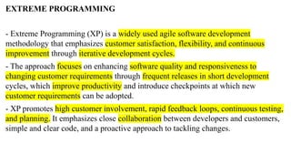 EXTREME PROGRAMMING
- Extreme Programming (XP) is a widely used agile software development
methodology that emphasizes customer satisfaction, flexibility, and continuous
improvement through iterative development cycles.
- The approach focuses on enhancing software quality and responsiveness to
changing customer requirements through frequent releases in short development
cycles, which improve productivity and introduce checkpoints at which new
customer requirements can be adopted.
- XP promotes high customer involvement, rapid feedback loops, continuous testing,
and planning. It emphasizes close collaboration between developers and customers,
simple and clear code, and a proactive approach to tackling changes.
 