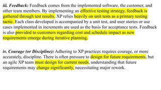 iii. Feedback: Feedback comes from the implemented software, the customer, and
other team members. By implementing an effective testing strategy, feedback is
gathered through test results. XP relies heavily on unit tests as a primary testing
tactic. Each class developed is accompanied by a unit test, and user stories or use
cases implemented in increments are used as the basis for acceptance tests. Feedback
is also provided to customers regarding cost and schedule impact as new
requirements emerge during iterative planning.
iv. Courage (or Discipline): Adhering to XP practices requires courage, or more
accurately, discipline. There is often pressure to design for future requirements, but
an agile XP team must design for current needs, understanding that future
requirements may change significantly, necessitating major rework.
 