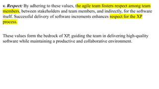 v. Respect: By adhering to these values, the agile team fosters respect among team
members, between stakeholders and team members, and indirectly, for the software
itself. Successful delivery of software increments enhances respect for the XP
process.
These values form the bedrock of XP, guiding the team in delivering high-quality
software while maintaining a productive and collaborative environment.
 