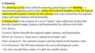 1) Planning
The planning activity (also called the planning game) begins with listening—a
requirements gathering activity that enables the technical members of the XP team to
understand the business context for the software and to get a broad feel for required
output and major features and functionality.
Listening leads to the creation of a set of “stories” (also called user stories) that
describe required output, features, and functionality for software to be built.
User Stories:
Creation: Stories describe the required output, features, and functionality.
Written by Customer: Each story is placed on an index card.
Value Assignment: The customer assigns a priority based on the business value.
Cost Estimation: The XP team estimates the cost in development weeks.
- If a story exceeds three weeks, it is split into smaller stories.
 