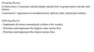 Grouping Stories:
Collaboration: Customers and developers decide how to group stories into the next
release.
Commitment: Agreement on included stories, delivery date, and project matters.
Ordering Stories:
- Implement all stories immediately (within a few weeks).
- Prioritize and implement the highest value stories first.
- Prioritize and implement the riskiest stories first.
 