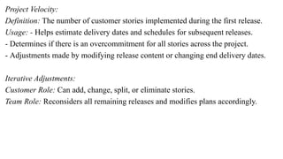 Project Velocity:
Definition: The number of customer stories implemented during the first release.
Usage: - Helps estimate delivery dates and schedules for subsequent releases.
- Determines if there is an overcommitment for all stories across the project.
- Adjustments made by modifying release content or changing end delivery dates.
Iterative Adjustments:
Customer Role: Can add, change, split, or eliminate stories.
Team Role: Reconsiders all remaining releases and modifies plans accordingly.
 