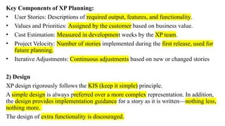 Key Components of XP Planning:
• User Stories: Descriptions of required output, features, and functionality.
• Values and Priorities: Assigned by the customer based on business value.
• Cost Estimation: Measured in development weeks by the XP team.
• Project Velocity: Number of stories implemented during the first release, used for
future planning.
• Iterative Adjustments: Continuous adjustments based on new or changed stories
2) Design
XP design rigorously follows the KIS (keep it simple) principle.
A simple design is always preferred over a more complex representation. In addition,
the design provides implementation guidance for a story as it is written—nothing less,
nothing more.
The design of extra functionality is discouraged.
 