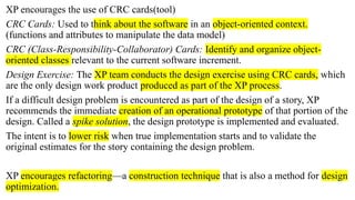 XP encourages the use of CRC cards(tool)
CRC Cards: Used to think about the software in an object-oriented context.
(functions and attributes to manipulate the data model)
CRC (Class-Responsibility-Collaborator) Cards: Identify and organize object-
oriented classes relevant to the current software increment.
Design Exercise: The XP team conducts the design exercise using CRC cards, which
are the only design work product produced as part of the XP process.
If a difficult design problem is encountered as part of the design of a story, XP
recommends the immediate creation of an operational prototype of that portion of the
design. Called a spike solution, the design prototype is implemented and evaluated.
The intent is to lower risk when true implementation starts and to validate the
original estimates for the story containing the design problem.
XP encourages refactoring—a construction technique that is also a method for design
optimization.
 