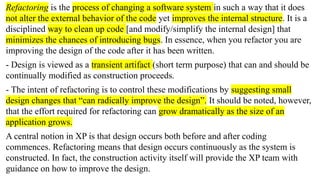 Refactoring is the process of changing a software system in such a way that it does
not alter the external behavior of the code yet improves the internal structure. It is a
disciplined way to clean up code [and modify/simplify the internal design] that
minimizes the chances of introducing bugs. In essence, when you refactor you are
improving the design of the code after it has been written.
- Design is viewed as a transient artifact (short term purpose) that can and should be
continually modified as construction proceeds.
- The intent of refactoring is to control these modifications by suggesting small
design changes that “can radically improve the design”. It should be noted, however,
that the effort required for refactoring can grow dramatically as the size of an
application grows.
A central notion in XP is that design occurs both before and after coding
commences. Refactoring means that design occurs continuously as the system is
constructed. In fact, the construction activity itself will provide the XP team with
guidance on how to improve the design.
 