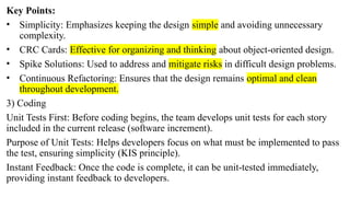 Key Points:
• Simplicity: Emphasizes keeping the design simple and avoiding unnecessary
complexity.
• CRC Cards: Effective for organizing and thinking about object-oriented design.
• Spike Solutions: Used to address and mitigate risks in difficult design problems.
• Continuous Refactoring: Ensures that the design remains optimal and clean
throughout development.
3) Coding
Unit Tests First: Before coding begins, the team develops unit tests for each story
included in the current release (software increment).
Purpose of Unit Tests: Helps developers focus on what must be implemented to pass
the test, ensuring simplicity (KIS principle).
Instant Feedback: Once the code is complete, it can be unit-tested immediately,
providing instant feedback to developers.
 