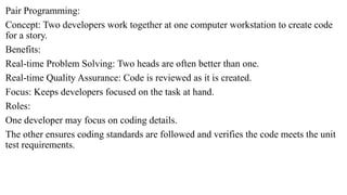 Pair Programming:
Concept: Two developers work together at one computer workstation to create code
for a story.
Benefits:
Real-time Problem Solving: Two heads are often better than one.
Real-time Quality Assurance: Code is reviewed as it is created.
Focus: Keeps developers focused on the task at hand.
Roles:
One developer may focus on coding details.
The other ensures coding standards are followed and verifies the code meets the unit
test requirements.
 