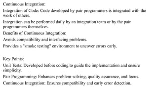 Continuous Integration:
Integration of Code: Code developed by pair programmers is integrated with the
work of others.
Integration can be performed daily by an integration team or by the pair
programmers themselves.
Benefits of Continuous Integration:
Avoids compatibility and interfacing problems.
Provides a "smoke testing" environment to uncover errors early.
Key Points:
Unit Tests: Developed before coding to guide the implementation and ensure
simplicity.
Pair Programming: Enhances problem-solving, quality assurance, and focus.
Continuous Integration: Ensures compatibility and early error detection.
 