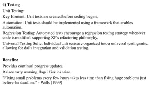 4) Testing
Unit Testing:
Key Element: Unit tests are created before coding begins.
Automation: Unit tests should be implemented using a framework that enables
automation.
Regression Testing: Automated tests encourage a regression testing strategy whenever
code is modified, supporting XP's refactoring philosophy.
Universal Testing Suite: Individual unit tests are organized into a universal testing suite,
allowing for daily integration and validation testing.
Benefits:
Provides continual progress updates.
Raises early warning flags if issues arise.
"Fixing small problems every few hours takes less time than fixing huge problems just
before the deadline." - Wells (1999)
 