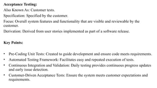 Acceptance Testing:
Also Known As: Customer tests.
Specification: Specified by the customer.
Focus: Overall system features and functionality that are visible and reviewable by the
customer.
Derivation: Derived from user stories implemented as part of a software release.
Key Points:
• Pre-Coding Unit Tests: Created to guide development and ensure code meets requirements.
• Automated Testing Framework: Facilitates easy and repeated execution of tests.
• Continuous Integration and Validation: Daily testing provides continuous progress updates
and early issue detection.
• Customer-Driven Acceptance Tests: Ensure the system meets customer expectations and
requirements.
 