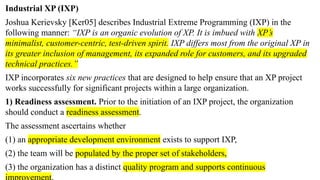 Industrial XP (IXP)
Joshua Kerievsky [Ker05] describes Industrial Extreme Programming (IXP) in the
following manner: “IXP is an organic evolution of XP. It is imbued with XP’s
minimalist, customer-centric, test-driven spirit. IXP differs most from the original XP in
its greater inclusion of management, its expanded role for customers, and its upgraded
technical practices.”
IXP incorporates six new practices that are designed to help ensure that an XP project
works successfully for significant projects within a large organization.
1) Readiness assessment. Prior to the initiation of an IXP project, the organization
should conduct a readiness assessment.
The assessment ascertains whether
(1) an appropriate development environment exists to support IXP,
(2) the team will be populated by the proper set of stakeholders,
(3) the organization has a distinct quality program and supports continuous
 