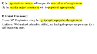 4) the organizational culture will support the new values of an agile team,
(5) the broader project community will be populated appropriately.
2) Project Community
Classic XP: Emphasizes using the right people to populate the agile team.
Attributes: Well-trained, adaptable, skilled, and having the proper temperament for a
self-organizing team.
 