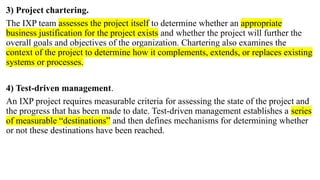 3) Project chartering.
The IXP team assesses the project itself to determine whether an appropriate
business justification for the project exists and whether the project will further the
overall goals and objectives of the organization. Chartering also examines the
context of the project to determine how it complements, extends, or replaces existing
systems or processes.
4) Test-driven management.
An IXP project requires measurable criteria for assessing the state of the project and
the progress that has been made to date. Test-driven management establishes a series
of measurable “destinations” and then defines mechanisms for determining whether
or not these destinations have been reached.
 
