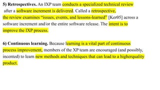 5) Retrospectives. An IXP team conducts a specialized technical review
after a software increment is delivered. Called a retrospective,
the review examines “issues, events, and lessons-learned” [Ker05] across a
software increment and/or the entire software release. The intent is to
improve the IXP process.
6) Continuous learning. Because learning is a vital part of continuous
process improvement, members of the XP team are encouraged (and possibly,
incented) to learn new methods and techniques that can lead to a higherquality
product.
 