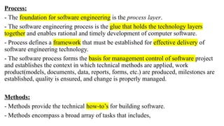 Process:
- The foundation for software engineering is the process layer.
- The software engineering process is the glue that holds the technology layers
together and enables rational and timely development of computer software.
- Process defines a framework that must be established for effective delivery of
software engineering technology.
- The software process forms the basis for management control of software project
and establishes the context in which technical methods are applied, work
product(models, documents, data, reports, forms, etc.) are produced, milestones are
established, quality is ensured, and change is properly managed.
Methods:
- Methods provide the technical how-to’s for building software.
- Methods encompass a broad array of tasks that includes,
 