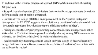 In addition to the six new practices discussed, IXP modifies a number of existing
XP practices.
- Story-driven development (SDD) insists that stories for acceptance tests be written
before a single line of code is generated.
- Domain-driven design (DDD) is an improvement on the “system metaphor”
concept used in XP. DDD suggests the evolutionary creation of a domain model that
“accurately represents how domain experts think about their subject”.
- Pairing extends the XP pair programming concept to include managers and other
stakeholders. The intent is to improve knowledge sharing among XP team members
who may not be directly involved in technical development.
- Iterative usability discourages front-loaded interface design in favor of usability
design that evolves as software increments are delivered and users’ interaction with
the software is studied.
 
