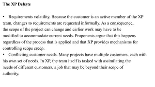 The XP Debate
• Requirements volatility. Because the customer is an active member of the XP
team, changes to requirements are requested informally. As a consequence,
the scope of the project can change and earlier work may have to be
modified to accommodate current needs. Proponents argue that this happens
regardless of the process that is applied and that XP provides mechanisms for
controlling scope creep.
• Conflicting customer needs. Many projects have multiple customers, each with
his own set of needs. In XP, the team itself is tasked with assimilating the
needs of different customers, a job that may be beyond their scope of
authority.
 