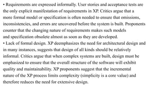 • Requirements are expressed informally. User stories and acceptance tests are
the only explicit manifestation of requirements in XP. Critics argue that a
more formal model or specification is often needed to ensure that omissions,
inconsistencies, and errors are uncovered before the system is built. Proponents
counter that the changing nature of requirements makes such models
and specification obsolete almost as soon as they are developed.
• Lack of formal design. XP deemphasizes the need for architectural design and
in many instances, suggests that design of all kinds should be relatively
informal. Critics argue that when complex systems are built, design must be
emphasized to ensure that the overall structure of the software will exhibit
quality and maintainability. XP proponents suggest that the incremental
nature of the XP process limits complexity (simplicity is a core value) and
therefore reduces the need for extensive design.
 
