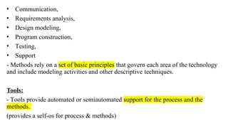 • Communication,
• Requirements analysis,
• Design modeling,
• Program construction,
• Testing,
• Support
- Methods rely on a set of basic principles that govern each area of the technology
and include modeling activities and other descriptive techniques.
Tools:
- Tools provide automated or semiautomated support for the process and the
methods.
(provides a self-os for process & methods)
 