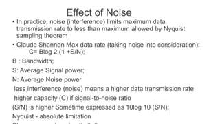 Effect of Noise
• In practice, noise (interference) limits maximum data
transmission rate to less than maximum allowed by Nyquist
sampling theorem
• Claude Shannon Max data rate (taking noise into consideration):
C= Blog 2 (1 +S/N);
B : Bandwidth;
S: Average Signal power;
N: Average Noise power
less interference (noise) means a higher data transmission rate
higher capacity (C) if signal-to-noise ratio
(S/N) is higher Sometime expressed as 10log 10 (S/N);
Nyquist - absolute limitation
 
