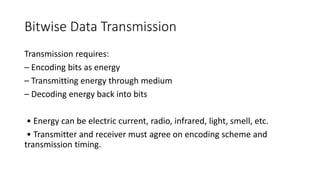 Bitwise Data Transmission
Transmission requires:
– Encoding bits as energy
– Transmitting energy through medium
– Decoding energy back into bits
• Energy can be electric current, radio, infrared, light, smell, etc.
• Transmitter and receiver must agree on encoding scheme and
transmission timing.
 