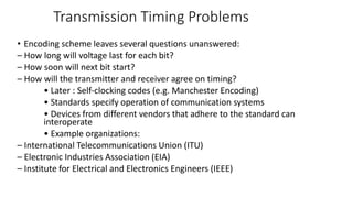 Transmission Timing Problems
• Encoding scheme leaves several questions unanswered:
– How long will voltage last for each bit?
– How soon will next bit start?
– How will the transmitter and receiver agree on timing?
• Later : Self‐clocking codes (e.g. Manchester Encoding)
• Standards specify operation of communication systems
• Devices from different vendors that adhere to the standard can
interoperate
• Example organizations:
– International Telecommunications Union (ITU)
– Electronic Industries Association (EIA)
– Institute for Electrical and Electronics Engineers (IEEE)
 