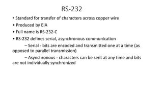 RS‐232
• Standard for transfer of characters across copper wire
• Produced by EIA
• Full name is RS‐232‐C
• RS‐232 defines serial, asynchronous communication
– Serial ‐ bits are encoded and transmitted one at a time (as
opposed to parallel transmission)
– Asynchronous ‐ characters can be sent at any time and bits
are not individually synchronized
 