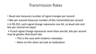 Transmission Rates
• Baud rate measures number of signal changes per second
• Bits per second measures number of bits transmitted per second
• In RS‐232, each signal change represents one bit, so baud rate and
bits per second are equal
• If each signal change represents more than one bit, bits per second
may be greater than baud rate
– This is the case with modems nowadays
– More on this when we look at modulation
 