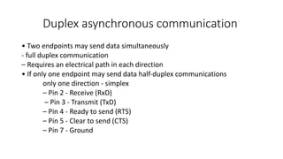 Duplex asynchronous communication
• Two endpoints may send data simultaneously
‐ full duplex communication
– Requires an electrical path in each direction
• If only one endpoint may send data half‐duplex communications
only one direction - simplex
– Pin 2 ‐ Receive (RxD)
– Pin 3 ‐ Transmit (TxD)
– Pin 4 ‐ Ready to send (RTS)
– Pin 5 ‐ Clear to send (CTS)
– Pin 7 ‐ Ground
 