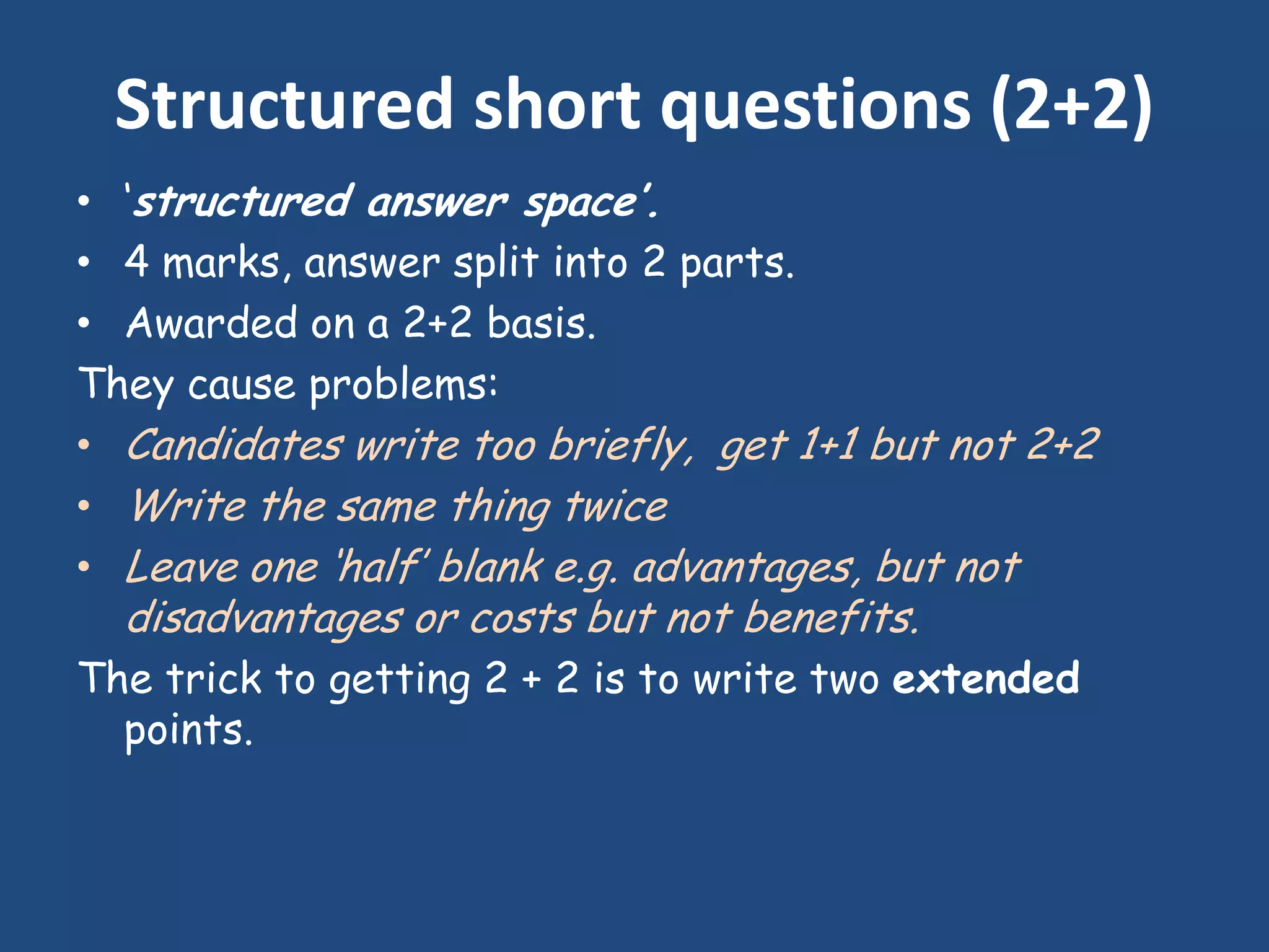 Structured short questions (2+2)
• „structured answer space’.
• 4 marks, answer split into 2 parts.
• Awarded on a 2+2 basis.
They cause problems:
• Candidates write too briefly, get 1+1 but not 2+2
• Write the same thing twice
• Leave one „half‟ blank e.g. advantages, but not
  disadvantages or costs but not benefits.
The trick to getting 2 + 2 is to write two extended
  points.
 