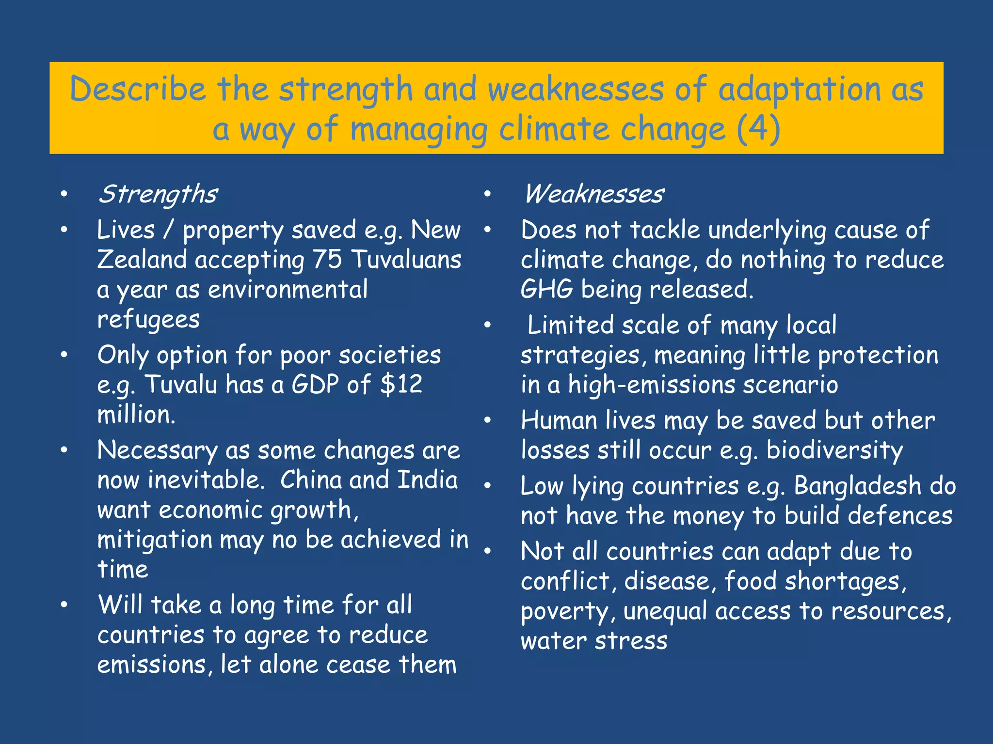 Describe the strength and weaknesses of adaptation as
             a way of managing climate change (4)
•    Strengths                        •   Weaknesses
•    Lives / property saved e.g. New •    Does not tackle underlying cause of
     Zealand accepting 75 Tuvaluans       climate change, do nothing to reduce
     a year as environmental              GHG being released.
     refugees                         •    Limited scale of many local
•    Only option for poor societies       strategies, meaning little protection
     e.g. Tuvalu has a GDP of $12         in a high-emissions scenario
     million.                         •   Human lives may be saved but other
•    Necessary as some changes are        losses still occur e.g. biodiversity
     now inevitable. China and India •    Low lying countries e.g. Bangladesh do
     want economic growth,                not have the money to build defences
     mitigation may no be achieved in •   Not all countries can adapt due to
     time                                 conflict, disease, food shortages,
•    Will take a long time for all        poverty, unequal access to resources,
     countries to agree to reduce         water stress
     emissions, let alone cease them
 