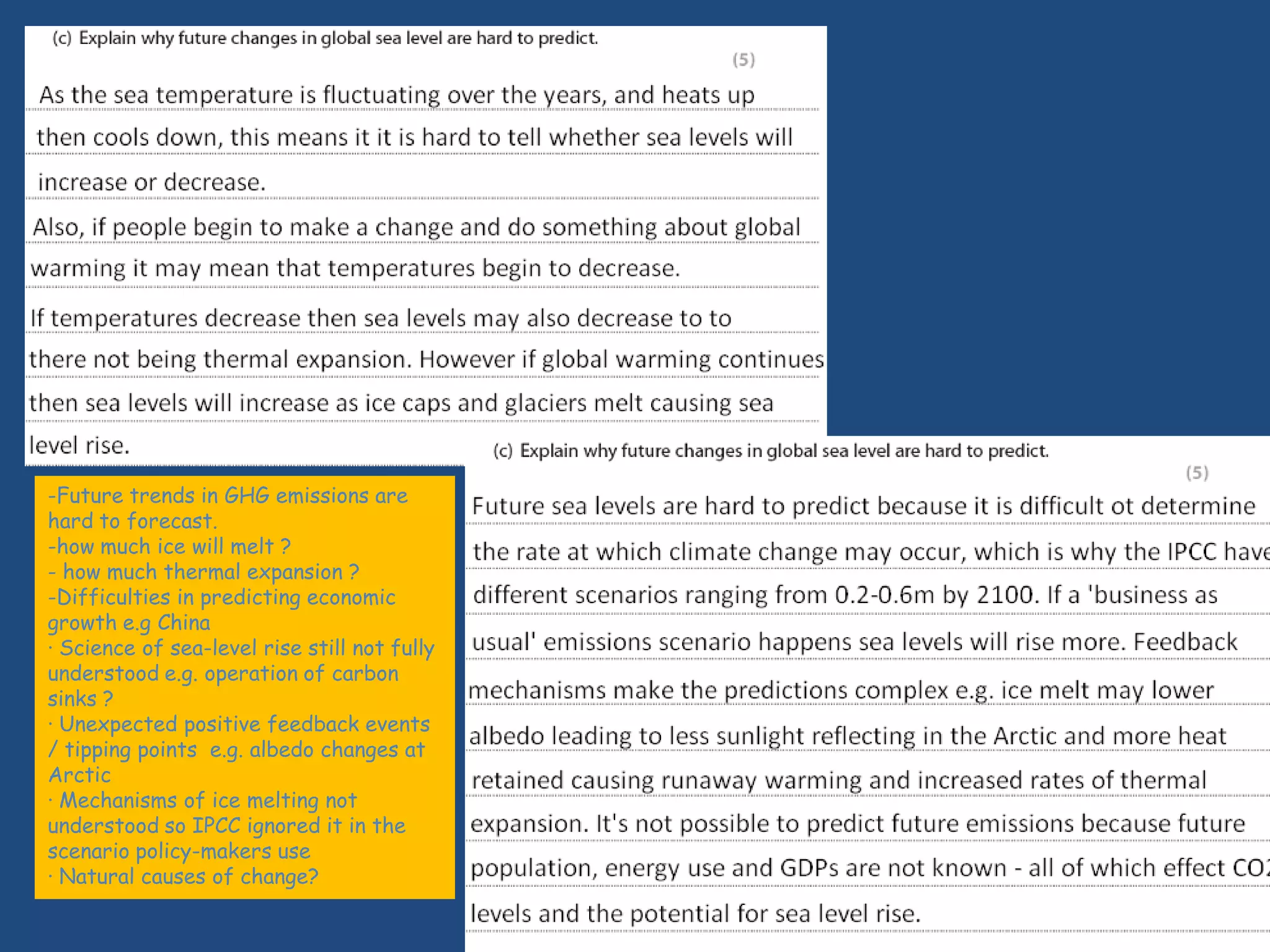 -Future trends in GHG emissions are
hard to forecast.
-how much ice will melt ?
- how much thermal expansion ?
-Difficulties in predicting economic
growth e.g China
· Science of sea-level rise still not fully
understood e.g. operation of carbon
sinks ?
· Unexpected positive feedback events
/ tipping points e.g. albedo changes at
Arctic
· Mechanisms of ice melting not
understood so IPCC ignored it in the
scenario policy-makers use
· Natural causes of change?
 