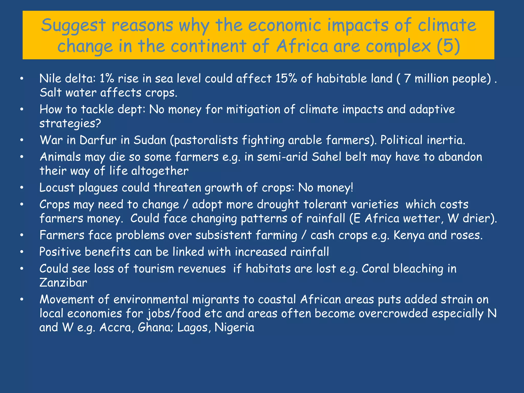 Suggest reasons why the economic impacts of climate
      change in the continent of Africa are complex (5)
•   Nile delta: 1% rise in sea level could affect 15% of habitable land ( 7 million people) .
    Salt water affects crops.
•   How to tackle dept: No money for mitigation of climate impacts and adaptive
    strategies?
•   War in Darfur in Sudan (pastoralists fighting arable farmers). Political inertia.
•   Animals may die so some farmers e.g. in semi-arid Sahel belt may have to abandon
    their way of life altogether
•   Locust plagues could threaten growth of crops: No money!
•   Crops may need to change / adopt more drought tolerant varieties which costs
    farmers money. Could face changing patterns of rainfall (E Africa wetter, W drier).
•   Farmers face problems over subsistent farming / cash crops e.g. Kenya and roses.
•   Positive benefits can be linked with increased rainfall
•   Could see loss of tourism revenues if habitats are lost e.g. Coral bleaching in
    Zanzibar
•   Movement of environmental migrants to coastal African areas puts added strain on
    local economies for jobs/food etc and areas often become overcrowded especially N
    and W e.g. Accra, Ghana; Lagos, Nigeria
 
