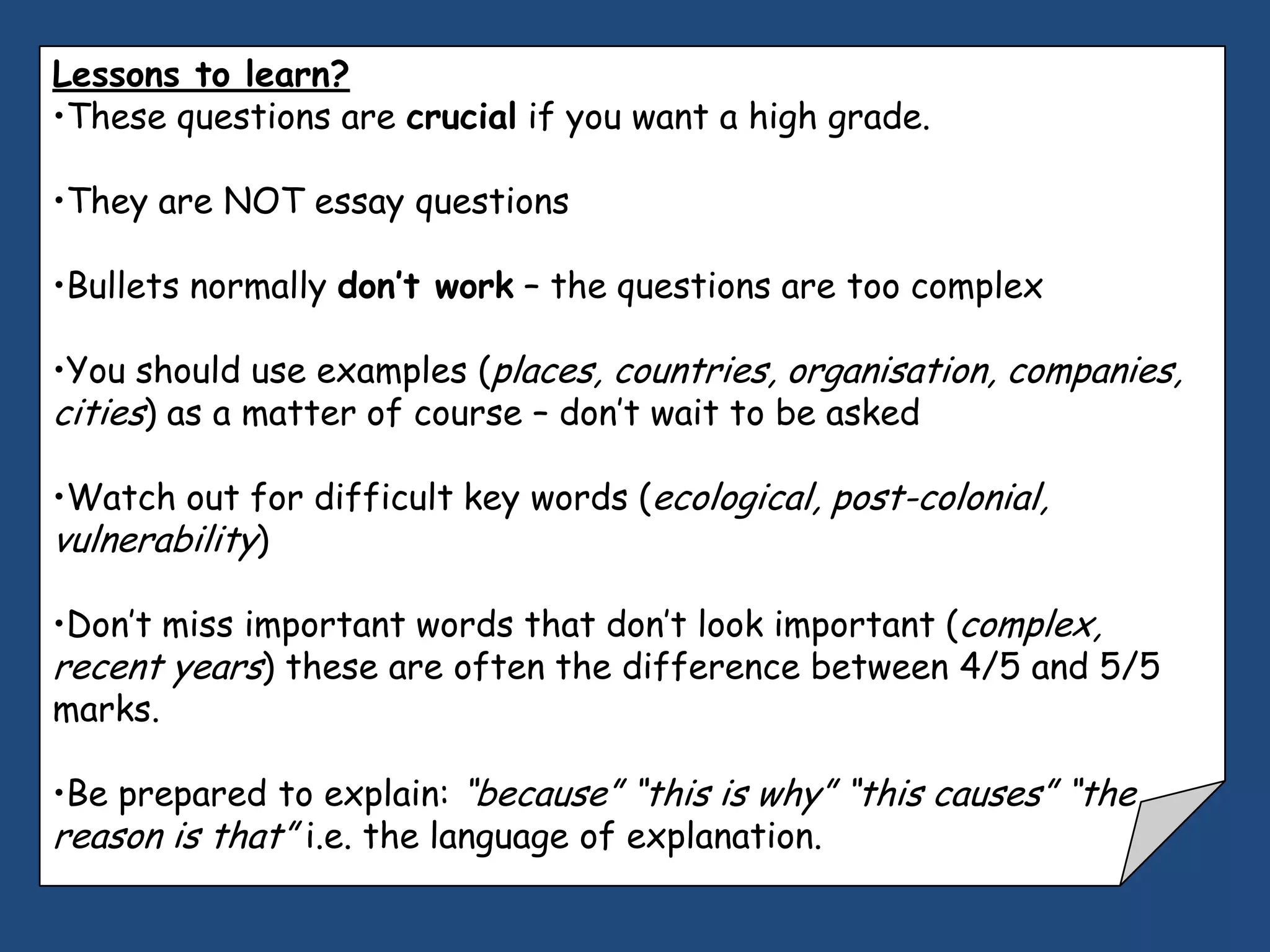 Lessons to learn?
•These questions are crucial if you want a high grade.

•They are NOT essay questions

•Bullets normally don’t work – the questions are too complex

•You should use examples (places, countries, organisation, companies,
cities) as a matter of course – don‟t wait to be asked

•Watch out for difficult key words (ecological, post-colonial,
vulnerability)

•Don‟t miss important words that don‟t look important (complex,
recent years) these are often the difference between 4/5 and 5/5
marks.

•Be prepared to explain: “because” “this is why” “this causes” “the
reason is that” i.e. the language of explanation.
 