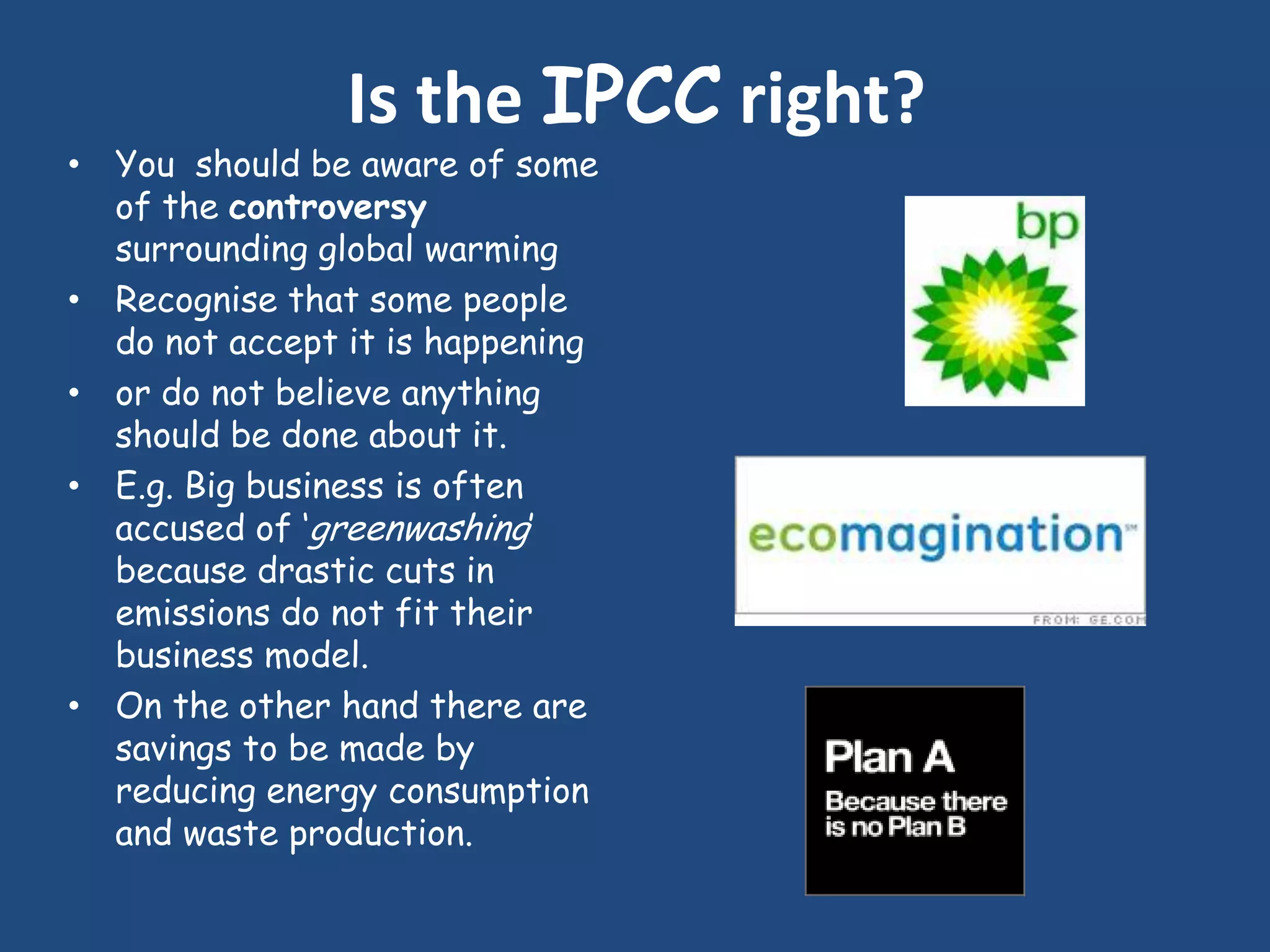 Is the IPCC right?
• You should be aware of some
  of the controversy
  surrounding global warming
• Recognise that some people
  do not accept it is happening
• or do not believe anything
  should be done about it.
• E.g. Big business is often
  accused of „greenwashing‟
  because drastic cuts in
  emissions do not fit their
  business model.
• On the other hand there are
  savings to be made by
  reducing energy consumption
  and waste production.
 