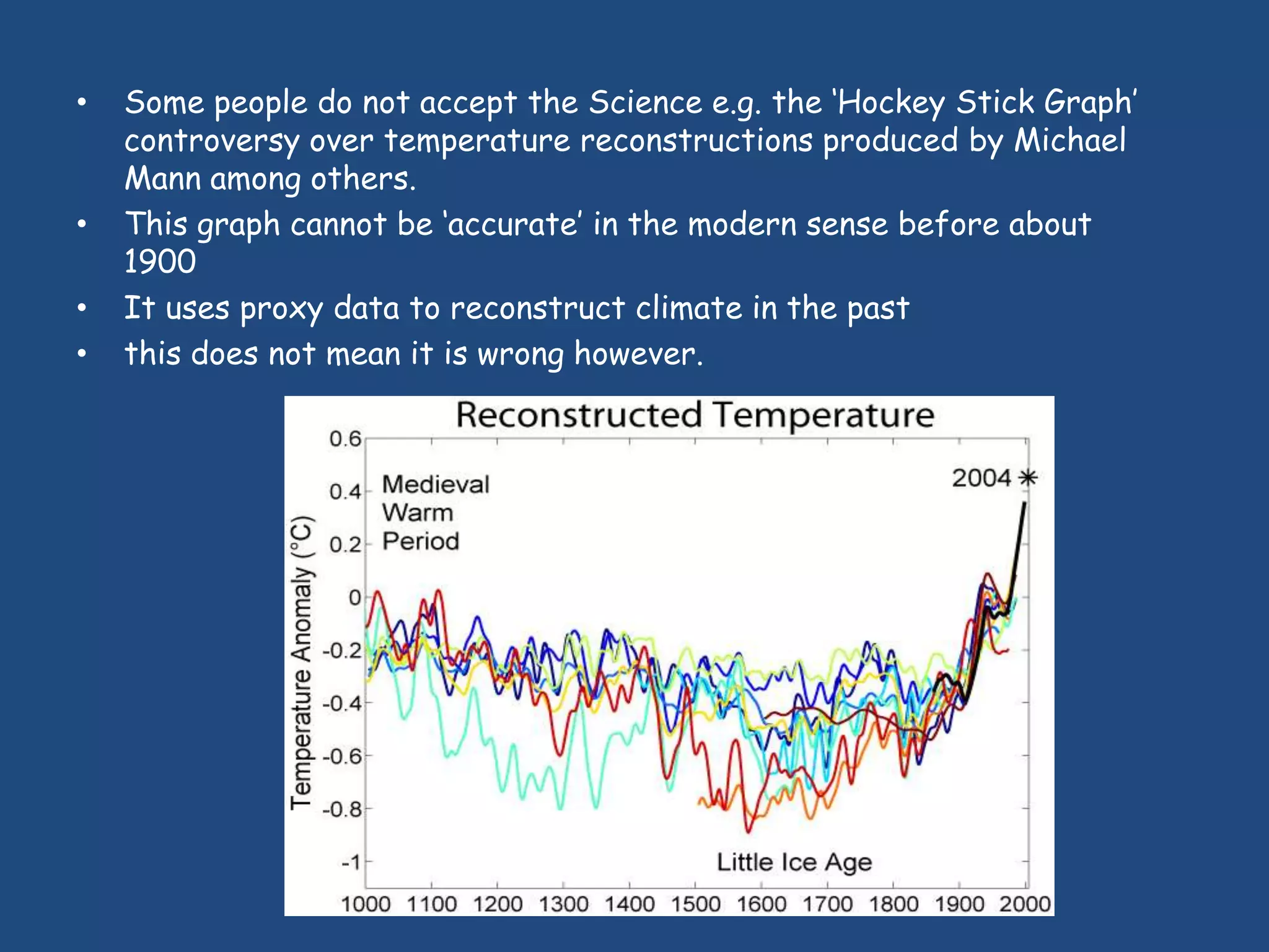•   Some people do not accept the Science e.g. the „Hockey Stick Graph‟
    controversy over temperature reconstructions produced by Michael
    Mann among others.
•   This graph cannot be „accurate‟ in the modern sense before about
    1900
•   It uses proxy data to reconstruct climate in the past
•   this does not mean it is wrong however.
 