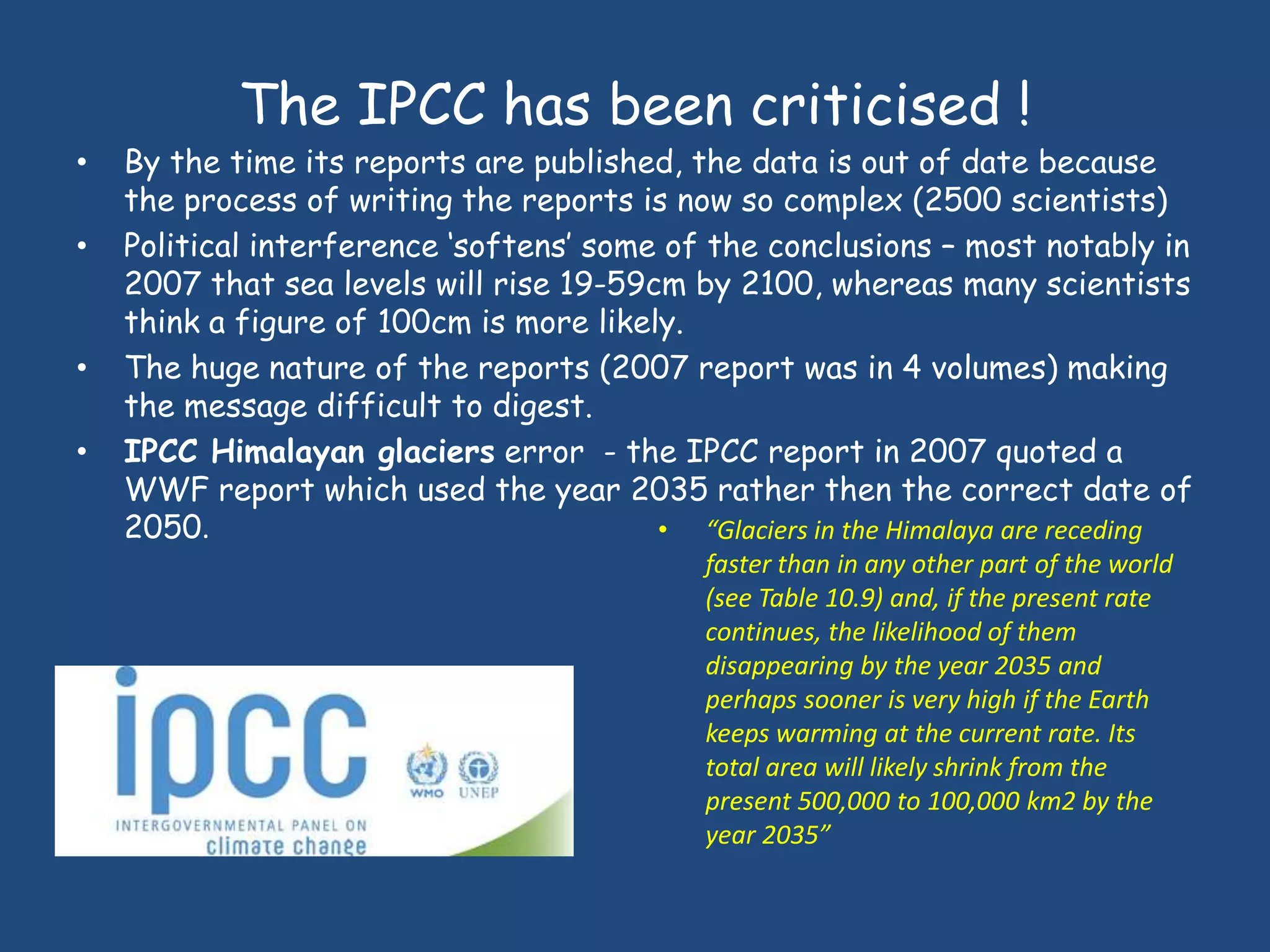The IPCC has been criticised !
•   By the time its reports are published, the data is out of date because
    the process of writing the reports is now so complex (2500 scientists)
•   Political interference „softens‟ some of the conclusions – most notably in
    2007 that sea levels will rise 19-59cm by 2100, whereas many scientists
    think a figure of 100cm is more likely.
•   The huge nature of the reports (2007 report was in 4 volumes) making
    the message difficult to digest.
•   IPCC Himalayan glaciers error - the IPCC report in 2007 quoted a
    WWF report which used the year 2035 rather then the correct date of
    2050.                                • “Glaciers in the Himalaya are receding
                                             faster than in any other part of the world
                                             (see Table 10.9) and, if the present rate
                                             continues, the likelihood of them
                                             disappearing by the year 2035 and
                                             perhaps sooner is very high if the Earth
                                             keeps warming at the current rate. Its
                                             total area will likely shrink from the
                                             present 500,000 to 100,000 km2 by the
                                             year 2035”
 